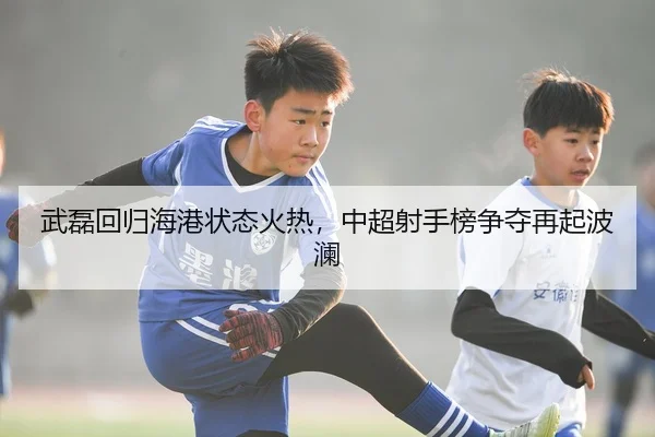武磊回归海港状态火热，中超射手榜争夺再起波澜