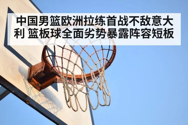 中国男篮欧洲拉练首战不敌意大利 篮板球全面劣势暴露阵容短板