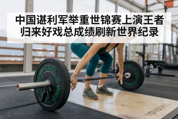 中国谌利军举重世锦赛上演王者归来好戏总成绩刷新世界纪录